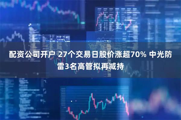 配资公司开户 27个交易日股价涨超70% 中光防雷3名高管拟再减持
