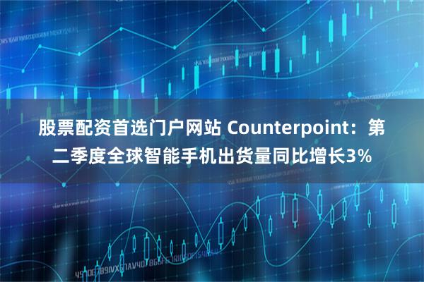 股票配资首选门户网站 Counterpoint：第二季度全球智能手机出货量同比增长3%