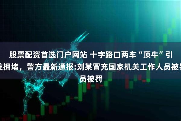 股票配资首选门户网站 十字路口两车“顶牛”引发拥堵，警方最新通报:刘某冒充国家机关工作人员被罚