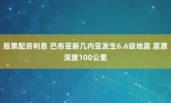 股票配资利息 巴布亚新几内亚发生6.6级地震 震源深度100公里