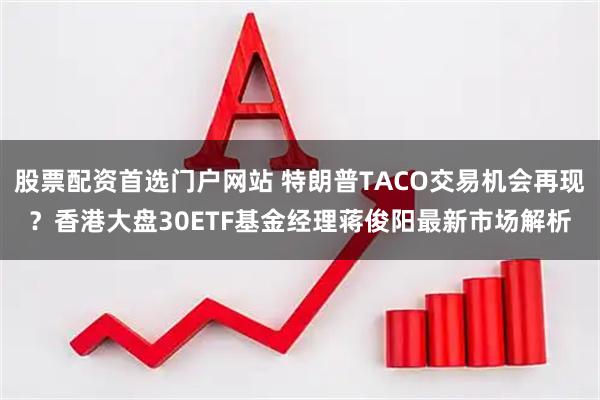 股票配资首选门户网站 特朗普TACO交易机会再现？香港大盘30ETF基金经理蒋俊阳最新市场解析