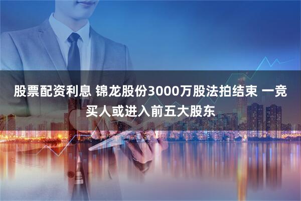 股票配资利息 锦龙股份3000万股法拍结束 一竞买人或进入前五大股东