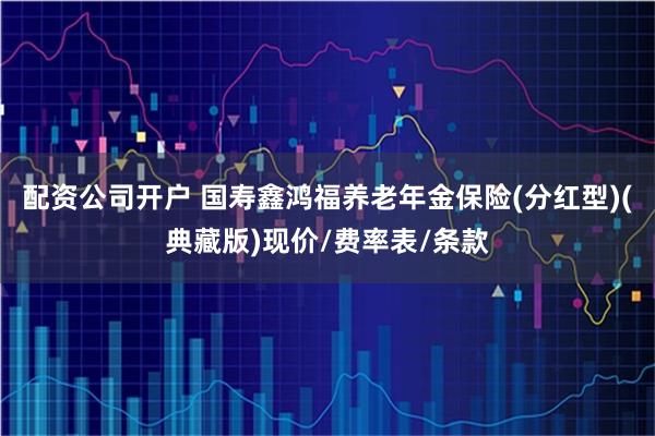 配资公司开户 国寿鑫鸿福养老年金保险(分红型)(典藏版)现价/费率表/条款