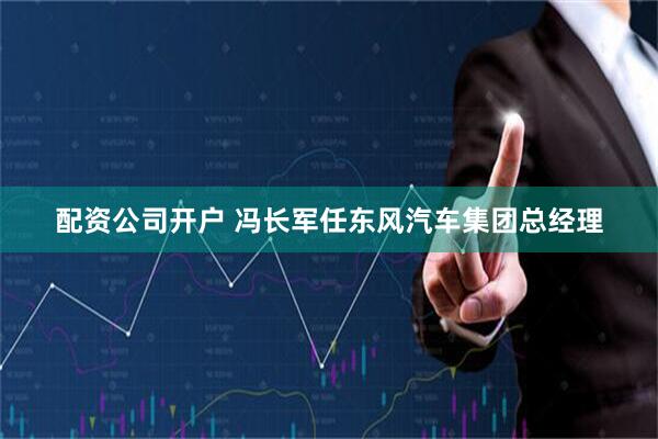 配资公司开户 冯长军任东风汽车集团总经理