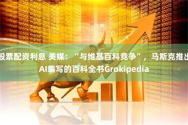 股票配资利息 美媒：“与维基百科竞争”，马斯克推出AI编写的百科全书Grokipedia