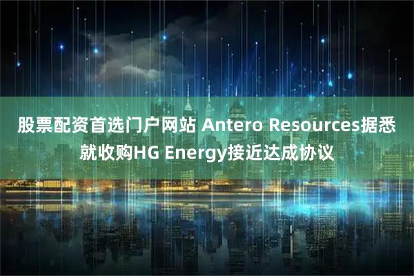 股票配资首选门户网站 Antero Resources据悉就收购HG Energy接近达成协议