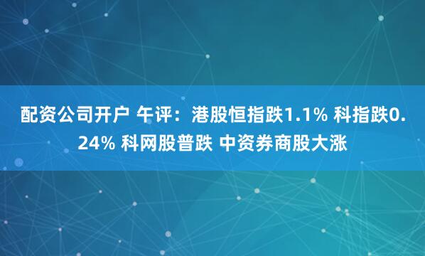 配资公司开户 午评:港股恒指跌1.1% 科指跌0.24% 科网股普跌 中资券商股大涨