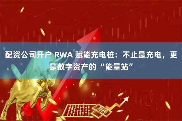 配资公司开户 RWA 赋能充电桩：不止是充电，更是数字资产的 “能量站”