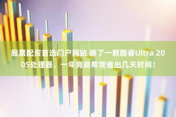 股票配资首选门户网站 换了一颗酷睿Ultra 200S处理器，一年竟能帮我省出几天时间！