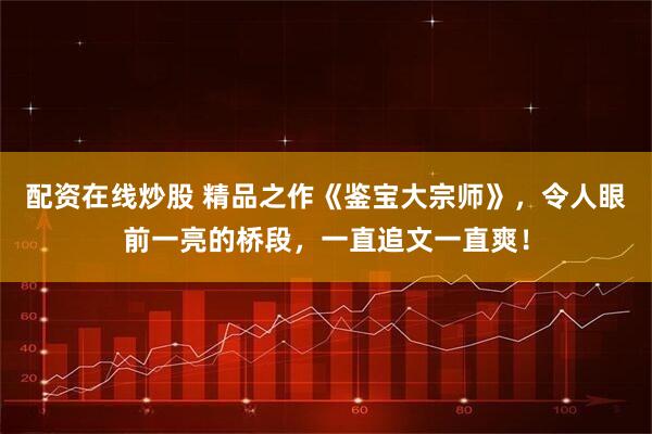 配资在线炒股 精品之作《鉴宝大宗师》，令人眼前一亮的桥段，一直追文一直爽！