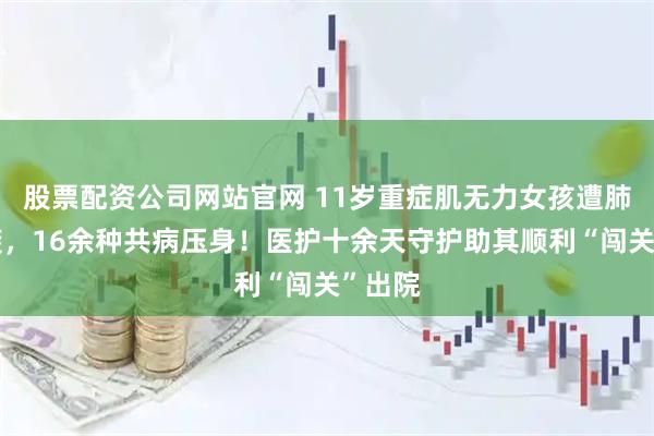 股票配资公司网站官网 11岁重症肌无力女孩遭肺炎突袭，16余种共病压身！医护十余天守护助其顺利“闯关”出院