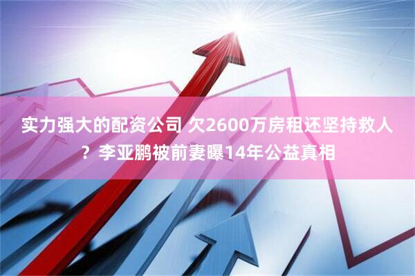 实力强大的配资公司 欠2600万房租还坚持救人？李亚鹏被前妻曝14年公益真相