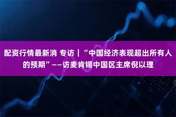 配资行情最新消 专访｜“中国经济表现超出所有人的预期”——访麦肯锡中国区主席倪以理