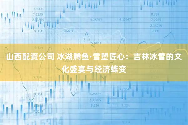山西配资公司 冰湖腾鱼·雪塑匠心：吉林冰雪的文化盛宴与经济蝶变
