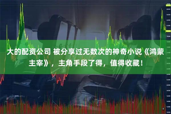 大的配资公司 被分享过无数次的神奇小说《鸿蒙主宰》，主角手段了得，值得收藏！