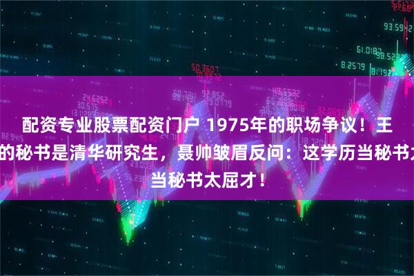配资专业股票配资门户 1975年的职场争议！王震选中的秘书是清华研究生，聂帅皱眉反问：这学历当秘书太屈才！