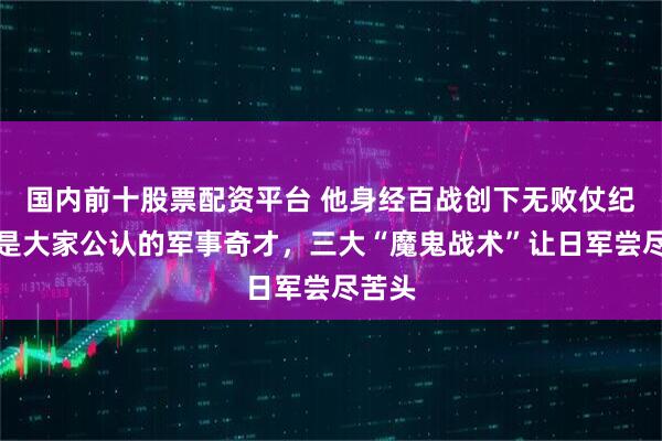 国内前十股票配资平台 他身经百战创下无败仗纪录，是大家公认的军事奇才，三大“魔鬼战术”让日军尝尽苦头
