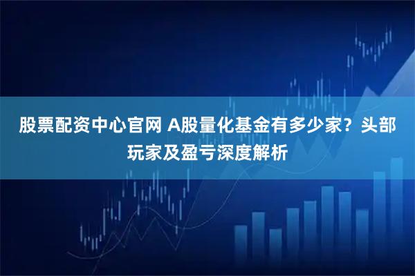 股票配资中心官网 A股量化基金有多少家？头部玩家及盈亏深度解析