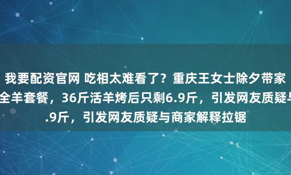 我要配资官网 吃相太难看了？重庆王女士除夕带家人吃1188元烤全羊套餐，36斤活羊烤后只剩6.9斤，引发网友质疑与商家解释拉锯