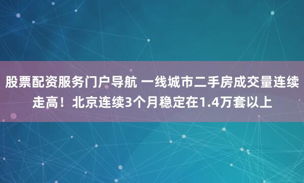 股票配资服务门户导航 一线城市二手房成交量连续走高！北京连续3个月稳定在1.4万套以上