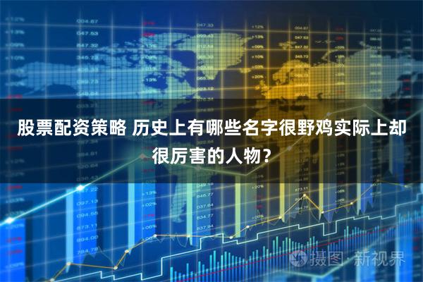 股票配资策略 历史上有哪些名字很野鸡实际上却很厉害的人物？