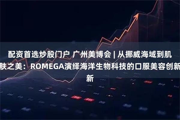 配资首选炒股门户 广州美博会 | 从挪威海域到肌肤之美：ROMEGA演绎海洋生物科技的口服美容创新