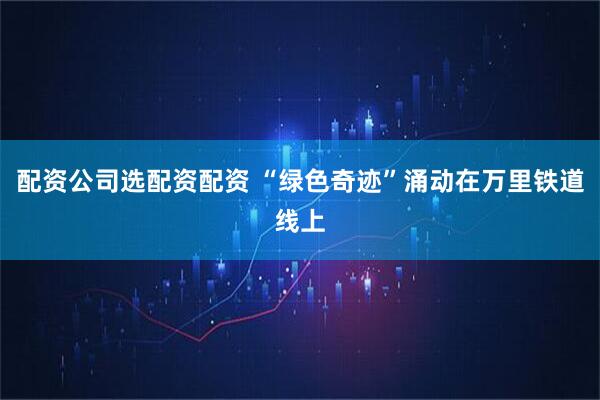 配资公司选配资配资 “绿色奇迹”涌动在万里铁道线上