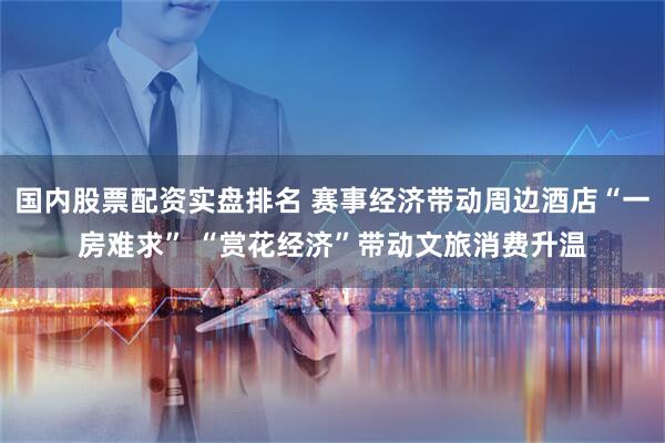 国内股票配资实盘排名 赛事经济带动周边酒店“一房难求” “赏花经济”带动文旅消费升温