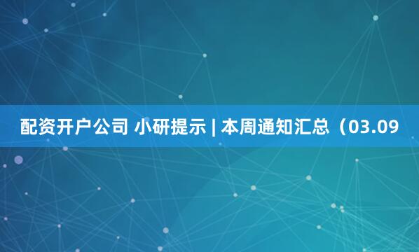 配资开户公司 小研提示 | 本周通知汇总(03.09