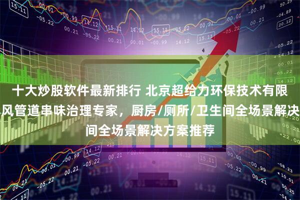 十大炒股软件最新排行 北京超给力环保技术有限公司：排风管道串味治理专家，厨房/厕所/卫生间全场景解决方案推荐