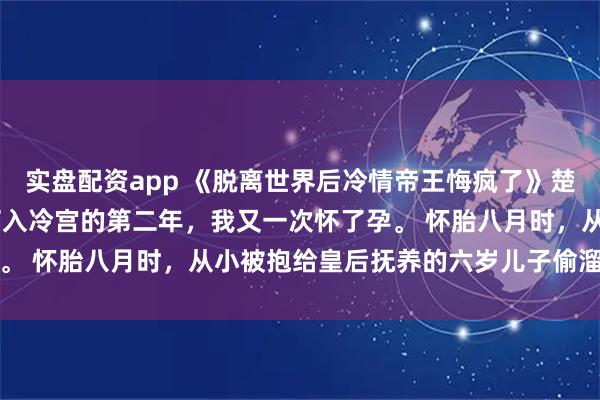 实盘配资app 《脱离世界后冷情帝王悔疯了》楚眠顾裴司沈兰漪 　被打入冷宫的第二年，我又一次怀了孕。 　　怀胎八月时，从小被抱给皇后抚养的六岁儿子偷溜进殿内