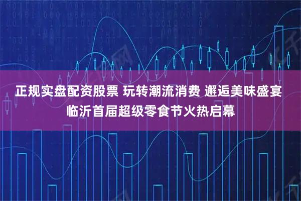 正规实盘配资股票 玩转潮流消费 邂逅美味盛宴 临沂首届超级零食节火热启幕
