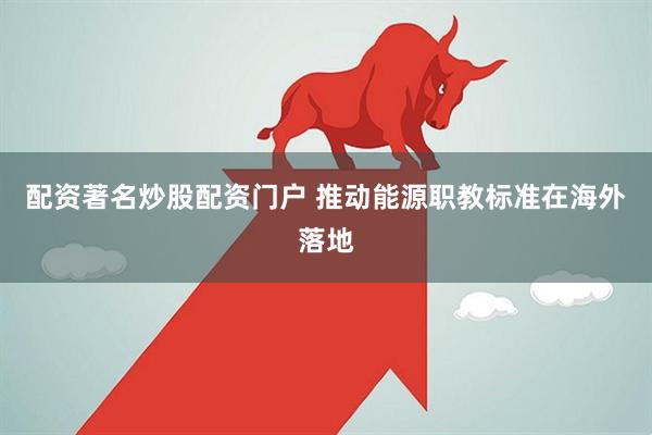 配资著名炒股配资门户 推动能源职教标准在海外落地