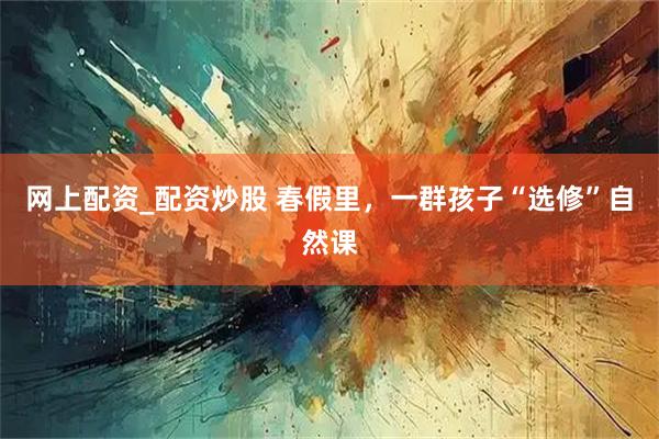网上配资_配资炒股 春假里，一群孩子“选修”自然课
