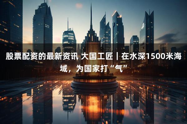 股票配资的最新资讯 大国工匠｜在水深1500米海域，为国家打“气”