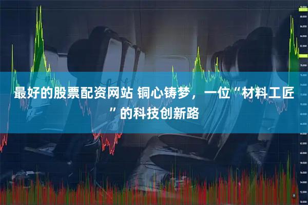 最好的股票配资网站 铜心铸梦，一位“材料工匠”的科技创新路