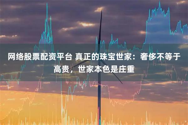网络股票配资平台 真正的珠宝世家：奢侈不等于高贵，世家本色是庄重