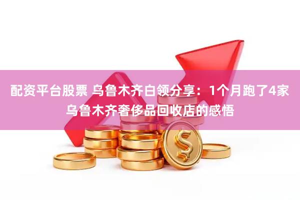 配资平台股票 乌鲁木齐白领分享：1个月跑了4家乌鲁木齐奢侈品回收店的感悟