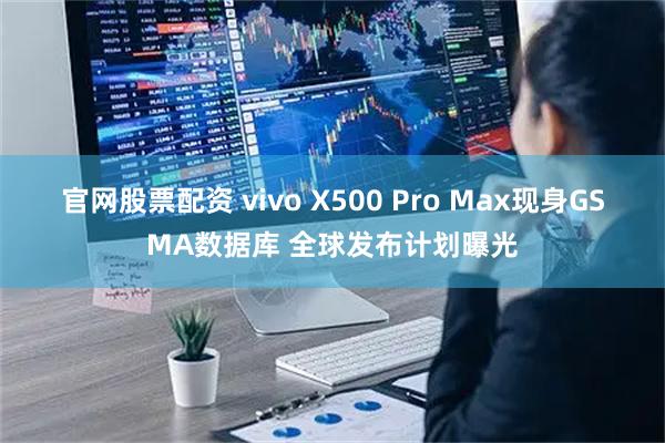 官网股票配资 vivo X500 Pro Max现身GSMA数据库 全球发布计划曝光
