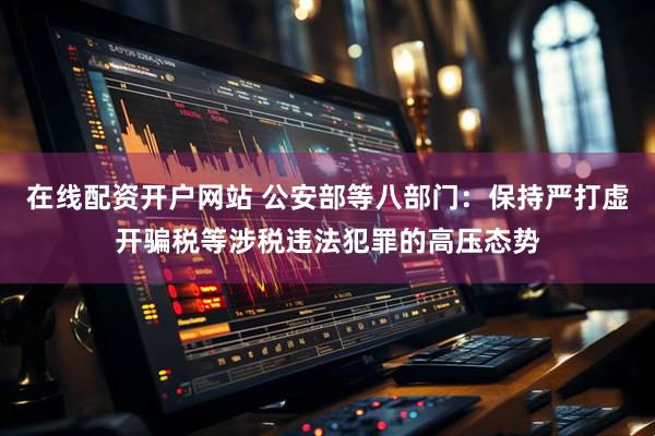 在线配资开户网站 公安部等八部门：保持严打虚开骗税等涉税违法犯罪的高压态势