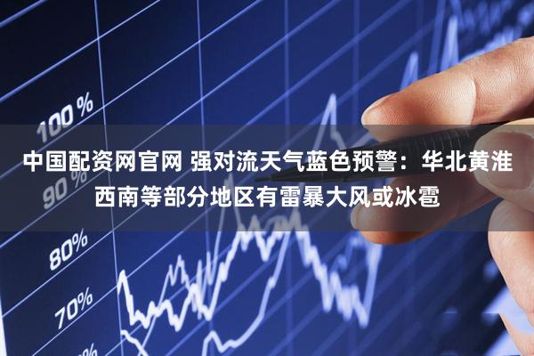 中国配资网官网 强对流天气蓝色预警：华北黄淮西南等部分地区有雷暴大风或冰雹