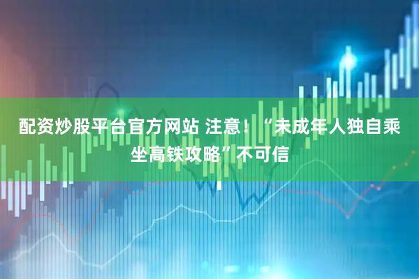 配资炒股平台官方网站 注意！“未成年人独自乘坐高铁攻略”不可信