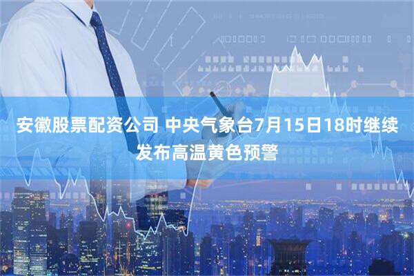 安徽股票配资公司 中央气象台7月15日18时继续发布高温黄色预警