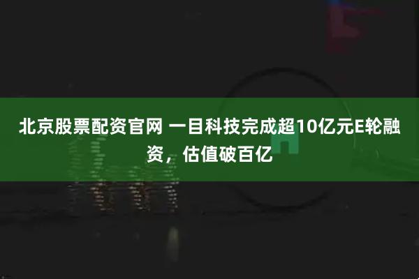 北京股票配资官网 一目科技完成超10亿元E轮融资，估值破百亿