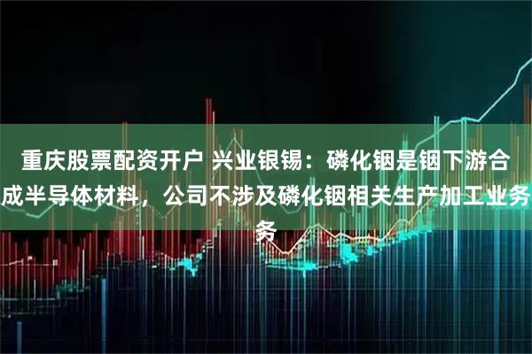 重庆股票配资开户 兴业银锡：磷化铟是铟下游合成半导体材料，公司不涉及磷化铟相关生产加工业务