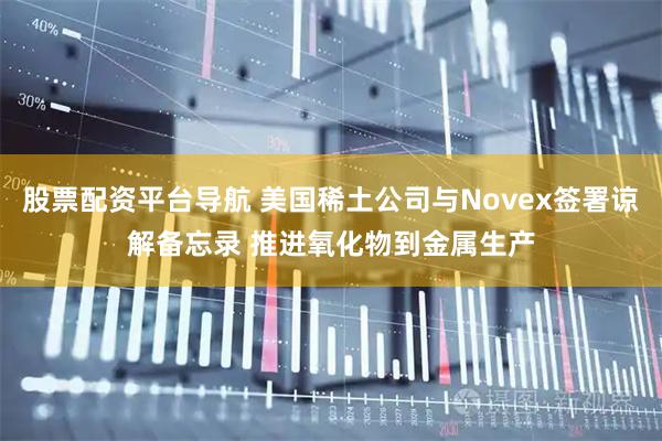 股票配资平台导航 美国稀土公司与Novex签署谅解备忘录 推进氧化物到金属生产