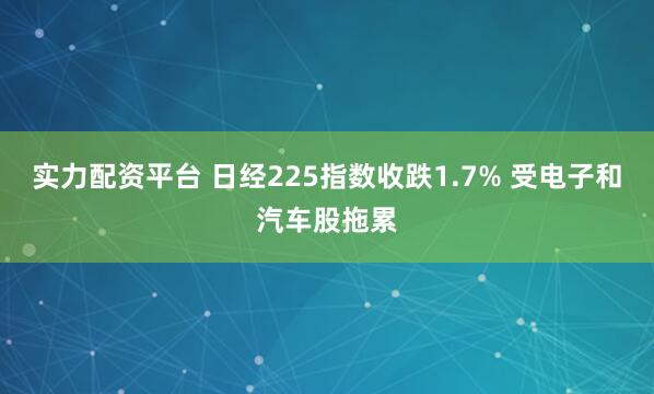实力配资平台 日经225指数收跌1.7% 受电子和汽车股拖累