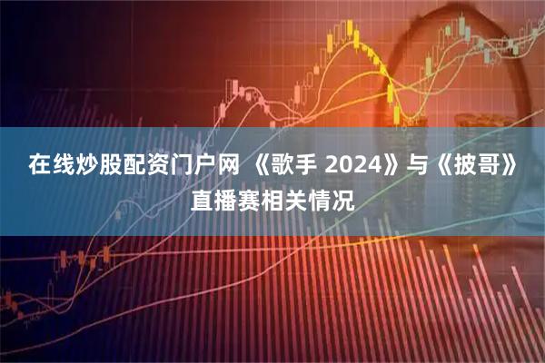 在线炒股配资门户网 《歌手 2024》与《披哥》直播赛相关情况