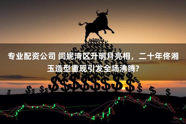 专业配资公司 闫妮湾区升明月亮相，二十年佟湘玉造型重现引发全场沸腾?