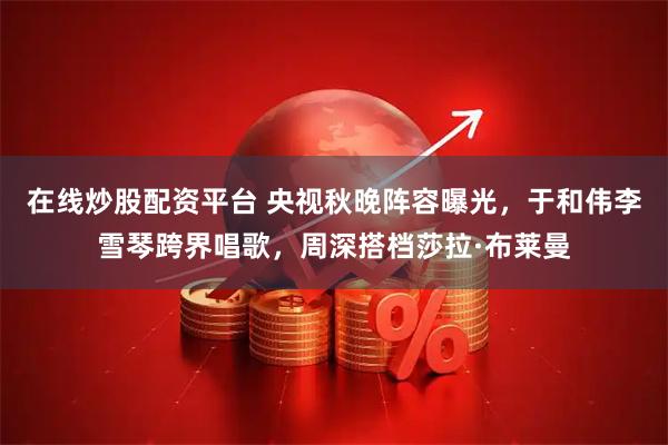 在线炒股配资平台 央视秋晚阵容曝光，于和伟李雪琴跨界唱歌，周深搭档莎拉·布莱曼